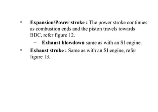 • Expansion/Power stroke : The power stroke continues
as combustion ends and the piston travels towards
BDC, refer figure 12.
– Exhaust blowdown same as with an SI engine.
• Exhaust stroke : Same as with an SI engine, refer
figure 13.
 