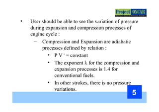 5
• User should be able to see the variation of pressure
during expansion and compression processes of
engine cycle :
– Compression and Expansion are adiabatic
processes defined by relation :
• P V λ
= constant
• The exponent λ for the compression and
expansion processes is 1.4 for
conventional fuels.
• In other strokes, there is no pressure
variations.
 