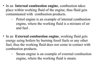• In an Internal combustion engine, combustion takes
place within working fluid of the engine, thus fluid gets
contaminated with combustion products.
– Petrol engine is an example of internal combustion
engine, where the working fluid is a mixture of air
and fuel .
• In an External combustion engine, working fluid gets
energy using boilers by burning fossil fuels or any other
fuel, thus the working fluid does not come in contact with
combustion products.
– Steam engine is an example of external combustion
engine, where the working fluid is steam.
 