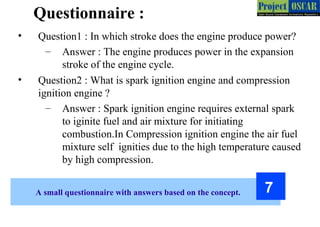 A small questionnaire with answers based on the concept. 7
• Question1 : In which stroke does the engine produce power?
– Answer : The engine produces power in the expansion
stroke of the engine cycle.
• Question2 : What is spark ignition engine and compression
ignition engine ?
– Answer : Spark ignition engine requires external spark
to iginite fuel and air mixture for initiating
combustion.In Compression ignition engine the air fuel
mixture self ignities due to the high temperature caused
by high compression.
Questionnaire :
 
