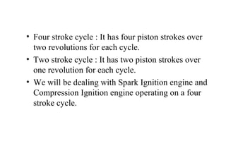 • Four stroke cycle : It has four piston strokes over
two revolutions for each cycle.
• Two stroke cycle : It has two piston strokes over
one revolution for each cycle.
• We will be dealing with Spark Ignition engine and
Compression Ignition engine operating on a four
stroke cycle.
 