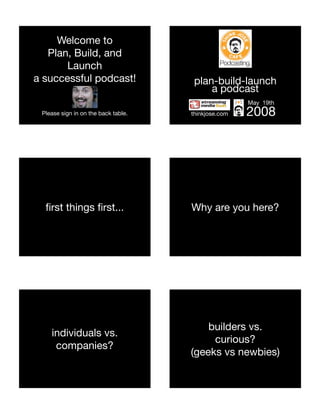 Welcome to
   Plan, Build, and
       Launch
a successful podcast!                 plan-build-launch
                                          a podcast
                                                     May 19th
 Please sign in on the back table.   thinkjose.com   2008




  ﬁrst things ﬁrst...                Why are you here?




                                         builders vs.
    individuals vs.
                                          curious?
     companies?
                                     (geeks vs newbies)