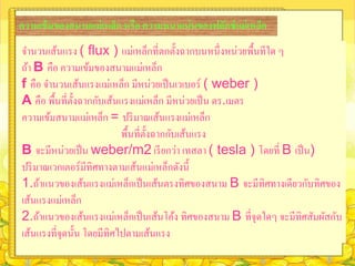 ความเข้ มของสนามแม่ เหล็ก หรือ ความหนาแน่ นของฟลักซ์ แม่ เหล็ก
จานวนเส้นแรง ( flux ) แม่เหล็กที่ตกตั้งฉากบนหนึ่ งหน่วยพื้นทีใด ๆ
ถ้า B คือ ความเข้มของสนามแม่เหล็ก
f คือ จานวนเส้นแรงแม่เหล็ก มีหน่วยเป็ นเวเบอร์ ( weber )
A คือ พื้นที่ต้ งฉากกับเส้นแรงแม่เหล็ก มีหน่วยเป็ น ตร.เมตร
                ั
ความเข้มสนามแม่เหล็ก = ปริ มาณเส้นแรงแม่เหล็ก
                           พื้นที่ต้ งฉากกับเส้นแรง
                                     ั
B จะมีหน่วยเป็ น weber/m2 เรี ยกว่า เทสลา ( tesla ) โดยที่ B เป็ น)
ปริ มาณเวกเตอร์ มีทิศทางตามเส้นแม่เหล็กดังนี้
1.ถ้าแนวของเส้นแรงแม่เหล็กเป็ นเส้นตรงทิศของสนาม B จะมีทิศทางเดียวกับทิศของ
เส้นแรงแม่เหล็ก
2.ถ้าแนวของเส้นแรงแม่เหล็กเป็ นเส้นโค้ง ทิศของสนาม B ที่จุดใดๆ จะมีทิศสัมผัสกับ
เส้นแรงที่จุดนั้น โดยมีทิศไปตามเส้นแรง
 
