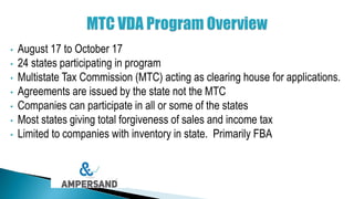 • August 17 to October 17
• 24 states participating in program
• Multistate Tax Commission (MTC) acting as clearing house for applications.
• Agreements are issued by the state not the MTC
• Companies can participate in all or some of the states
• Most states giving total forgiveness of sales and income tax
• Limited to companies with inventory in state. Primarily FBA
 