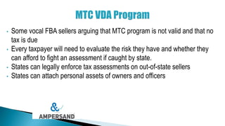 • Some vocal FBA sellers arguing that MTC program is not valid and that no
tax is due
• Every taxpayer will need to evaluate the risk they have and whether they
can afford to fight an assessment if caught by state.
• States can legally enforce tax assessments on out-of-state sellers
• States can attach personal assets of owners and officers
 