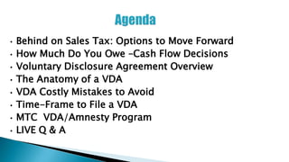 • Behind on Sales Tax: Options to Move Forward
• How Much Do You Owe –Cash Flow Decisions
• Voluntary Disclosure Agreement Overview
• The Anatomy of a VDA
• VDA Costly Mistakes to Avoid
• Time-Frame to File a VDA
• MTC VDA/Amnesty Program
• LIVE Q & A
 