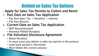 • Apply for Sales Tax Permits to Collect and Remit
1. Past Date on Sales Tax Application
• Pay Past Sales Tax + Penalties + Interest
• File Past Returns
2. Current Date on Sales Tax Application
• NOT Recommended
• Potential FRAUD Penalties
3. File Voluntary Disclosure Agreement
• Waive Penalties
• In most cases you obtain a sales tax permit in the process
• Look back period is shortened
• Must follow the correct process
 
