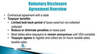 • Contractual agreement with a state
• Taxpayer benefits:
• Limited look back period of taxes owed but not collected
collected
• Reduce or eliminate penalties on taxes paid
• Most states allow taxpayers to remain anonymous until VDA complete
• Taxpayer agrees to register and collect tax on future taxable sales.
taxable sales.
 
