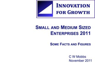 SMALL AND MEDIUM SIZED 
ENTERPRISES 2011 
SOME FACTS AND FIGURES 
C W Mobbs 
November 2011 
 