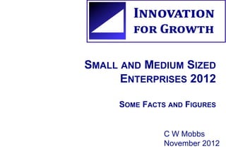 SMALL AND MEDIUM SIZED 
ENTERPRISES 2012 
SOME FACTS AND FIGURES 
C W Mobbs 
November 2012 
 