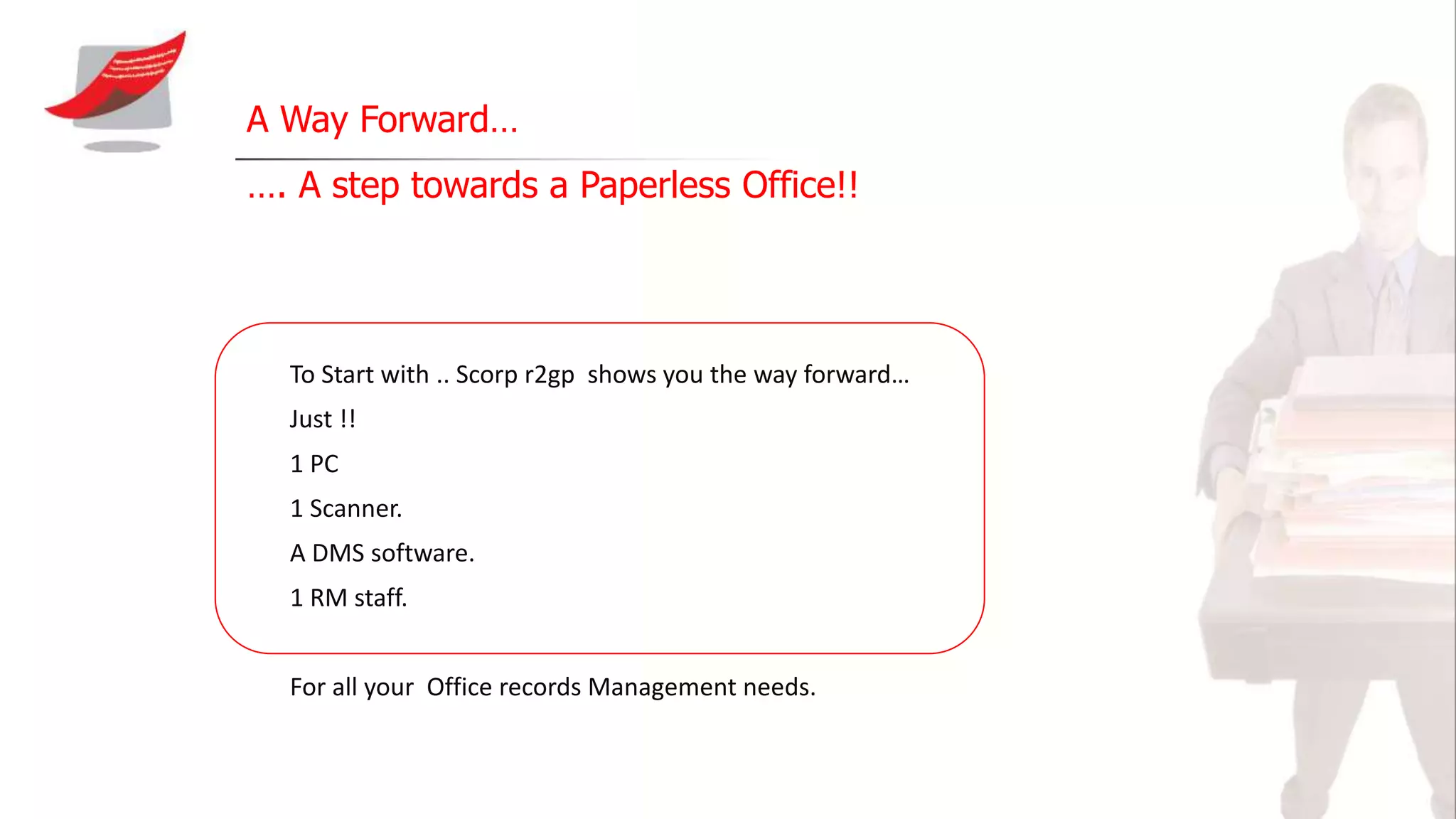 A Way Forward…
…. A step towards a Paperless Office!!
To Start with .. Scorp r2gp shows you the way forward…
Just !!
1 PC
1 Scanner.
A DMS software.
1 RM staff.
For all your Office records Management needs.
 