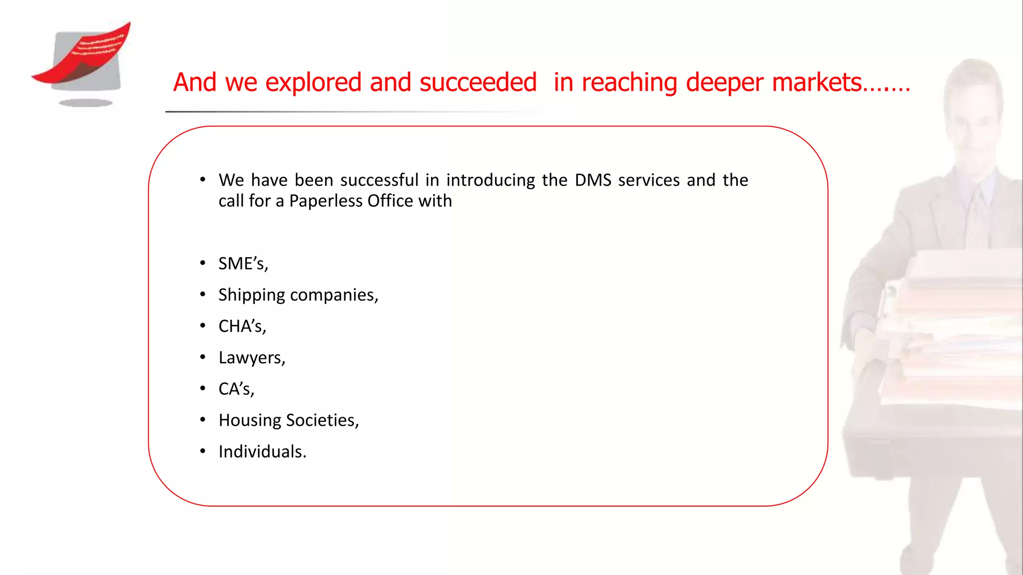 And we explored and succeeded in reaching deeper markets….…
• We have been successful in introducing the DMS services and the
call for a Paperless Office with
• SME’s,
• Shipping companies,
• CHA’s,
• Lawyers,
• CA’s,
• Housing Societies,
• Individuals.
 