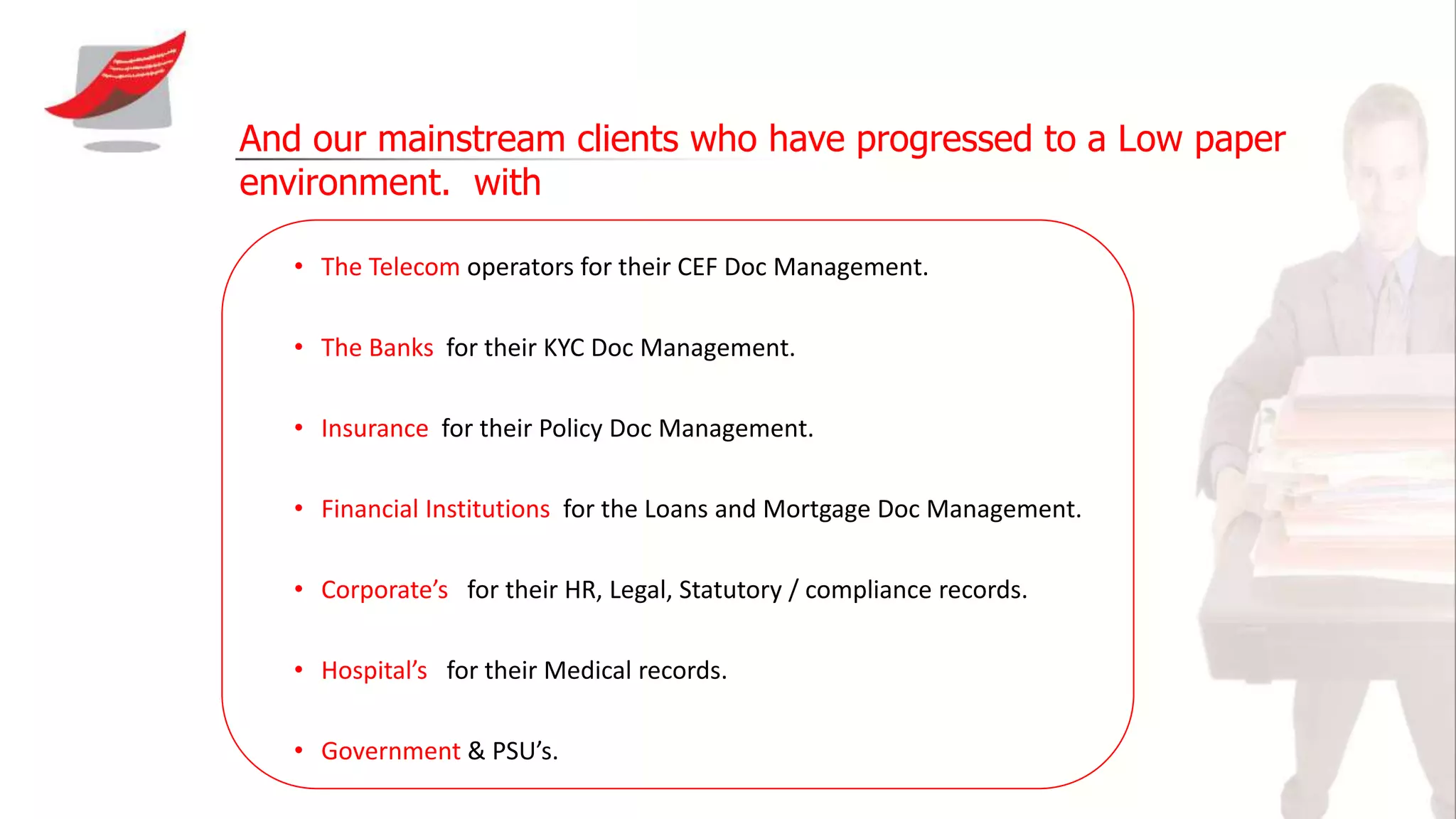And our mainstream clients who have progressed to a Low paper
environment. with
• The Telecom operators for their CEF Doc Management.
• The Banks for their KYC Doc Management.
• Insurance for their Policy Doc Management.
• Financial Institutions for the Loans and Mortgage Doc Management.
• Corporate’s for their HR, Legal, Statutory / compliance records.
• Hospital’s for their Medical records.
• Government & PSU’s.
 