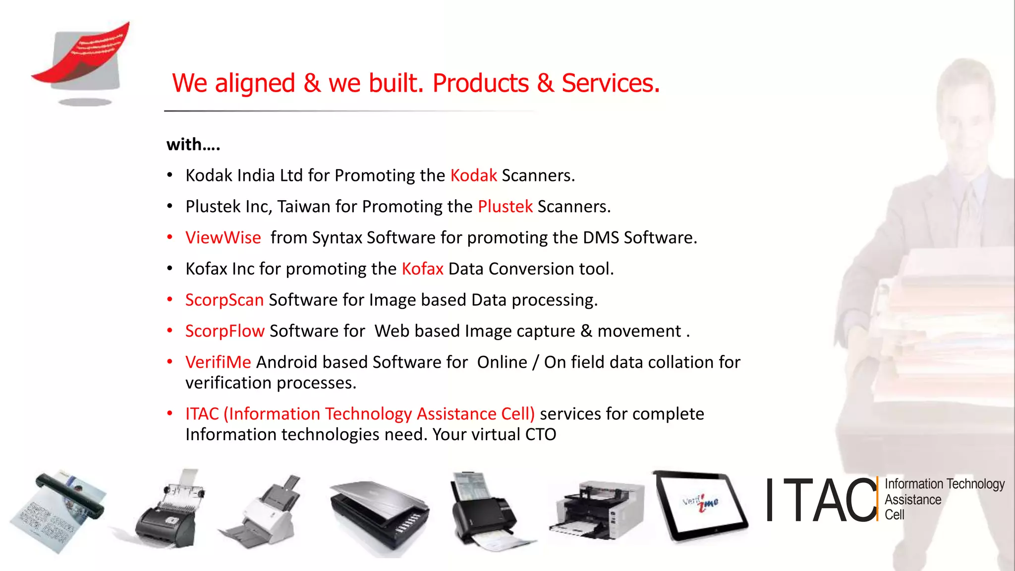 with….
• Kodak India Ltd for Promoting the Kodak Scanners.
• Plustek Inc, Taiwan for Promoting the Plustek Scanners.
• ViewWise from Syntax Software for promoting the DMS Software.
• Kofax Inc for promoting the Kofax Data Conversion tool.
• ScorpScan Software for Image based Data processing.
• ScorpFlow Software for Web based Image capture & movement .
• VerifiMe Android based Software for Online / On field data collation for
verification processes.
• ITAC (Information Technology Assistance Cell) services for complete
Information technologies need. Your virtual CTO
We aligned & we built. Products & Services.
ITAC
Information Technology
Assistance
Cell
 