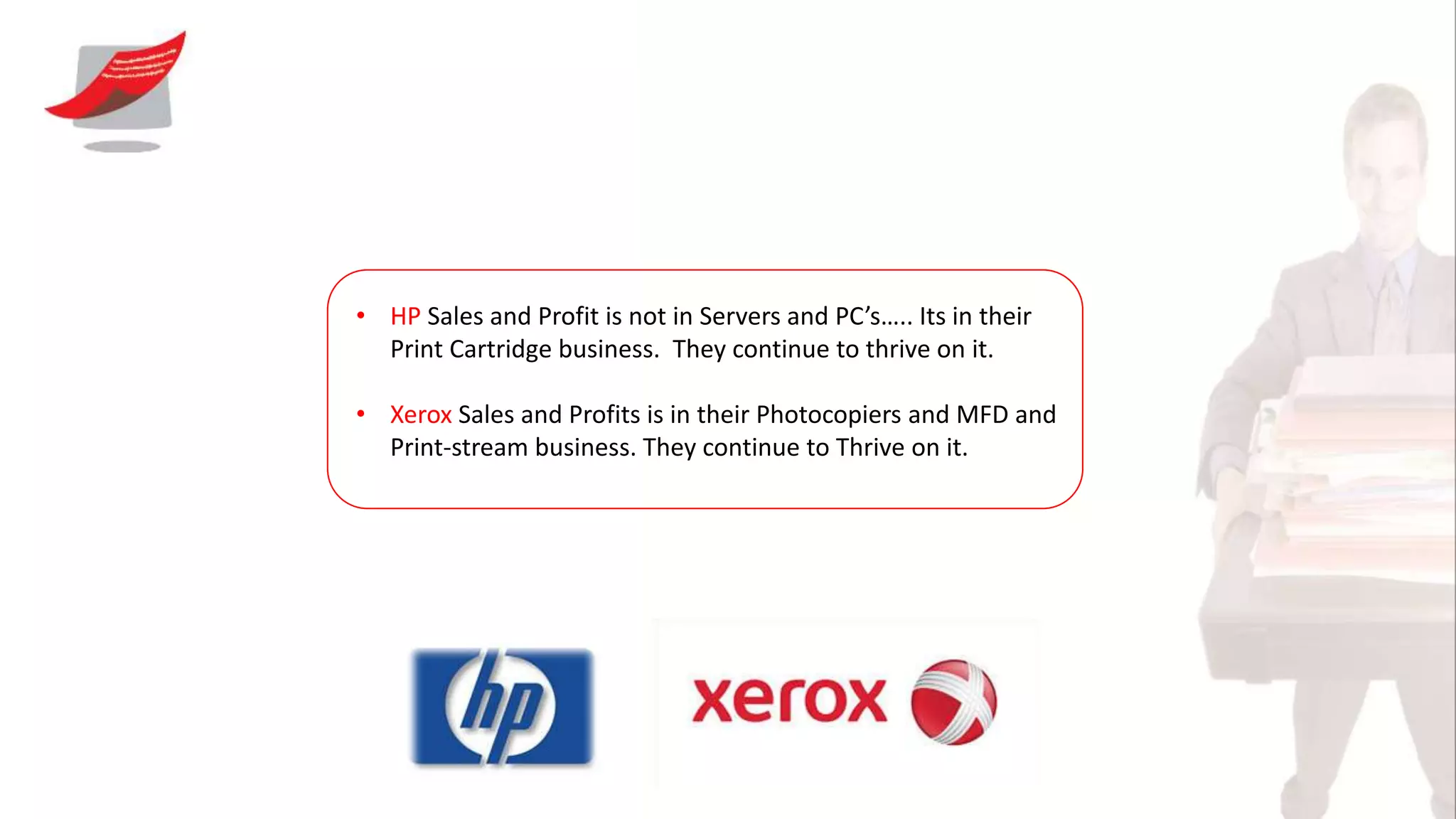 • HP Sales and Profit is not in Servers and PC’s….. Its in their
Print Cartridge business. They continue to thrive on it.
• Xerox Sales and Profits is in their Photocopiers and MFD and
Print-stream business. They continue to Thrive on it.
 
