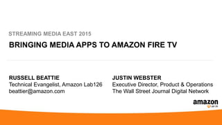 BRINGING MEDIA APPS TO AMAZON FIRE TV
STREAMING MEDIA EAST 2015
RUSSELL BEATTIE
Technical Evangelist, Amazon Lab126
beattier@amazon.com
JUSTIN WEBSTER
Executive Director, Product & Operations
The Wall Street Journal Digital Network
 