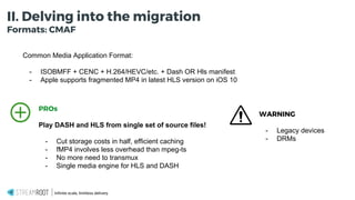 Infinite scale, limitless delivery.
II. Delving into the migration
Formats: CMAF
Common Media Application Format:
- ISOBMFF + CENC + H.264/HEVC/etc. + Dash OR Hls manifest
- Apple supports fragmented MP4 in latest HLS version on iOS 10
PROs
Play DASH and HLS from single set of source files!
- Cut storage costs in half, efficient caching
- fMP4 involves less overhead than mpeg-ts
- No more need to transmux
- Single media engine for HLS and DASH
WARNING
- Legacy devices
- DRMs
 
