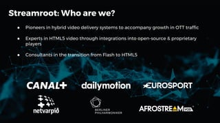 ● Pioneers in hybrid video delivery systems to accompany growth in OTT traffic
● Experts in HTML5 video through integrations into open-source & proprietary
players
● Consultants in the transition from Flash to HTML5
Streamroot: Who are we?
 