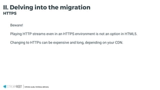 Infinite scale, limitless delivery.
II. Delving into the migration
HTTPS
Beware!
Playing HTTP streams even in an HTTPS environment is not an option in HTML5.
Changing to HTTPs can be expensive and long, depending on your CDN.
 