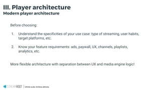 Infinite scale, limitless delivery.
III. Player architecture
Modern player architecture
Before choosing:
1. Understand the specificities of your use case: type of streaming, user habits,
target platforms, etc.
2. Know your feature requirements: ads, paywall, UX, channels, playlists,
analytics, etc.
More flexible architecture with separation between UX and media engine logic!
 