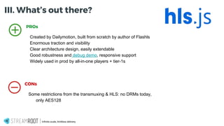 Infinite scale, limitless delivery.
PROs
Created by Dailymotion, built from scratch by author of Flashls
Enormous traction and visibility
Clear architecture design, easily extendable
Good robustness and debug demo, responsive support
Widely used in prod by all-in-one players + tier-1s
CONs
Some restrictions from the transmuxing & HLS: no DRMs today,
only AES128
III. What’s out there?
 