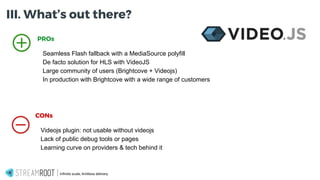 Infinite scale, limitless delivery.
PROs
Seamless Flash fallback with a MediaSource polyfill
De facto solution for HLS with VideoJS
Large community of users (Brightcove + Videojs)
In production with Brightcove with a wide range of customers
CONs
Videojs plugin: not usable without videojs
Lack of public debug tools or pages
Learning curve on providers & tech behind it
III. What’s out there?
 