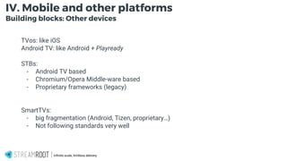 -
Infinite scale, limitless delivery.
IV. Mobile and other platforms
Building blocks: Other devices
TVos: like iOS
Android TV: like Android + Playready
STBs:
- Android TV based
- Chromium/Opera Middle-ware based
- Proprietary frameworks (legacy)
SmartTVs:
- big fragmentation (Android, Tizen, proprietary…)
- Not following standards very well
 