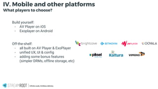 -
Infinite scale, limitless delivery.
IV. Mobile and other platforms
What players to choose?
Build yourself:
- AV Player on iOS
- Exoplayer on Android
Off-the-shelf:
- all built on AV Player & ExoPlayer
- unified UX, UI & config
- adding some bonus features
(simpler DRMs, offline storage, etc)
 
