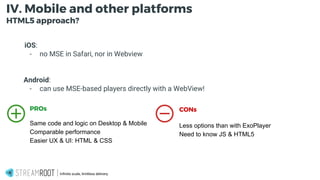 -
Infinite scale, limitless delivery.
IV. Mobile and other platforms
HTML5 approach?
iOS:
- no MSE in Safari, nor in Webview
Android:
- can use MSE-based players directly with a WebView!
PROs
Same code and logic on Desktop & Mobile
Comparable performance
Easier UX & UI: HTML & CSS
CONs
Less options than with ExoPlayer
Need to know JS & HTML5
 