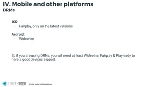 -
Infinite scale, limitless delivery.
IV. Mobile and other platforms
DRMs
iOS:
- Fairplay, only on the latest versions
Android:
- Widewine
So if you are using DRMs, you will need at least Widewine, Fairplay & Playready to
have a good devices support.
 
