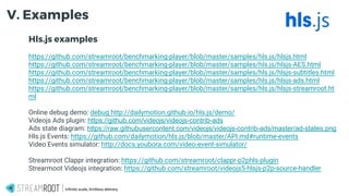 Hls.js examples
https://github.com/streamroot/benchmarking-player/blob/master/samples/hls.js/hlsjs.html
https://github.com/streamroot/benchmarking-player/blob/master/samples/hls.js/hlsjs-AES.html
https://github.com/streamroot/benchmarking-player/blob/master/samples/hls.js/hlsjs-subtitles.html
https://github.com/streamroot/benchmarking-player/blob/master/samples/hls.js/hlsjs-ads.html
https://github.com/streamroot/benchmarking-player/blob/master/samples/hls.js/hlsjs-streamroot.ht
ml
Online debug demo: debug http://dailymotion.github.io/hls.js/demo/
Videojs Ads plugin: https://github.com/videojs/videojs-contrib-ads
Ads state diagram: https://raw.githubusercontent.com/videojs/videojs-contrib-ads/master/ad-states.png
Hls.js Events: https://github.com/dailymotion/hls.js/blob/master/API.md#runtime-events
Video Events simulator: http://docs.youbora.com/video-event-simulator/
Streamroot Clappr integration: https://github.com/streamroot/clappr-p2phls-plugin
Strearmoot Videojs integration: https://github.com/streamroot/videojs5-hlsjs-p2p-source-handler
Infinite scale, limitless delivery.
V. Examples
 