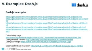 Dash.js examples
https://github.com/streamroot/benchmarking-player/blob/master/samples/dash.js/dashjs.html
https://github.com/streamroot/benchmarking-player/blob/master/samples/dash.js/dashjs-widewine.ht
ml
https://github.com/streamroot/benchmarking-player/blob/master/samples/dash.js/dashjs-subtitles.ht
ml
https://github.com/streamroot/benchmarking-player/blob/master/samples/dash.js/dashjs-ads.html
https://github.com/streamroot/benchmarking-player/blob/master/samples/dash.js/dashjs-streamroot.
html
Online debug page:
http://dashif.org/reference/players/javascript/v2.3.0/samples/dash-if-reference-player/index.html
Dash.js metrics & events: http://cdn.dashjs.org/latest/jsdoc/module-DashMetrics.html
Dash.js ABR logic: https://github.com/Dash-Industry-Forum/dash.js/wiki/ABR-Logic
Streamroot Videojs integration: https://github.com/streamroot/videojs5-dashjs-p2p-source-handler
Infinite scale, limitless delivery.
V. Examples: Dash.js
 