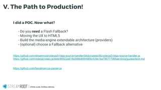 I did a POC. Now what?
- - Do you need a Flash Fallback?
- - Moving the UX to HTML5
- - Build the media engine extendable architecture (providers)
- - (optional) choose a Fallback alternative
https://github.com/streamroot/videojs5-hlsjs-source-handler/blob/master/lib/videojs5-hlsjs-source-handler.js
https://github.com/videojs/video.js/blob/66922a818e588b8954989c439e1be790777966ae/docs/guides/tech.md
https://github.com/faisalman/ua-parser-js
Infinite scale, limitless delivery.
V. The Path to Production!
 