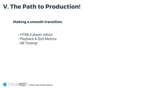 Making a smooth transition.
- - HTML5 player rollout
- - Playback & QoS Metrics
- - AB Testing!
Infinite scale, limitless delivery.
V. The Path to Production!
 