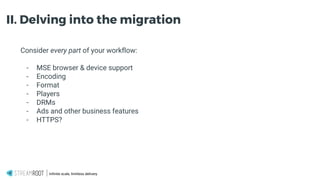 Infinite scale, limitless delivery.
II. Delving into the migration
Consider every part of your workflow:
- MSE browser & device support
- Encoding
- Format
- Players
- DRMs
- Ads and other business features
- HTTPS?
 