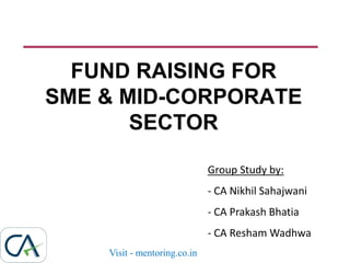 FUND RAISING FOR
SME & MID-CORPORATE
SECTOR
Group Study by:
- CA Nikhil Sahajwani
- CA Prakash Bhatia
- CA Resham Wadhwa
Visit - mentoring.co.in
 