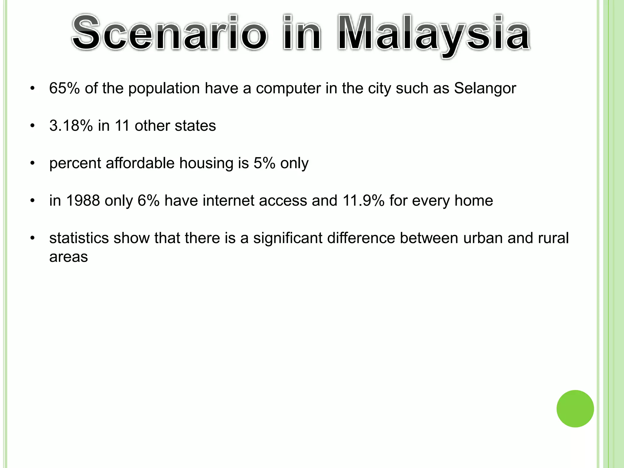 • 65% of the population have a computer in the city such as Selangor
• 3.18% in 11 other states
• percent affordable housing is 5% only
• in 1988 only 6% have internet access and 11.9% for every home
• statistics show that there is a significant difference between urban and rural
areas
 