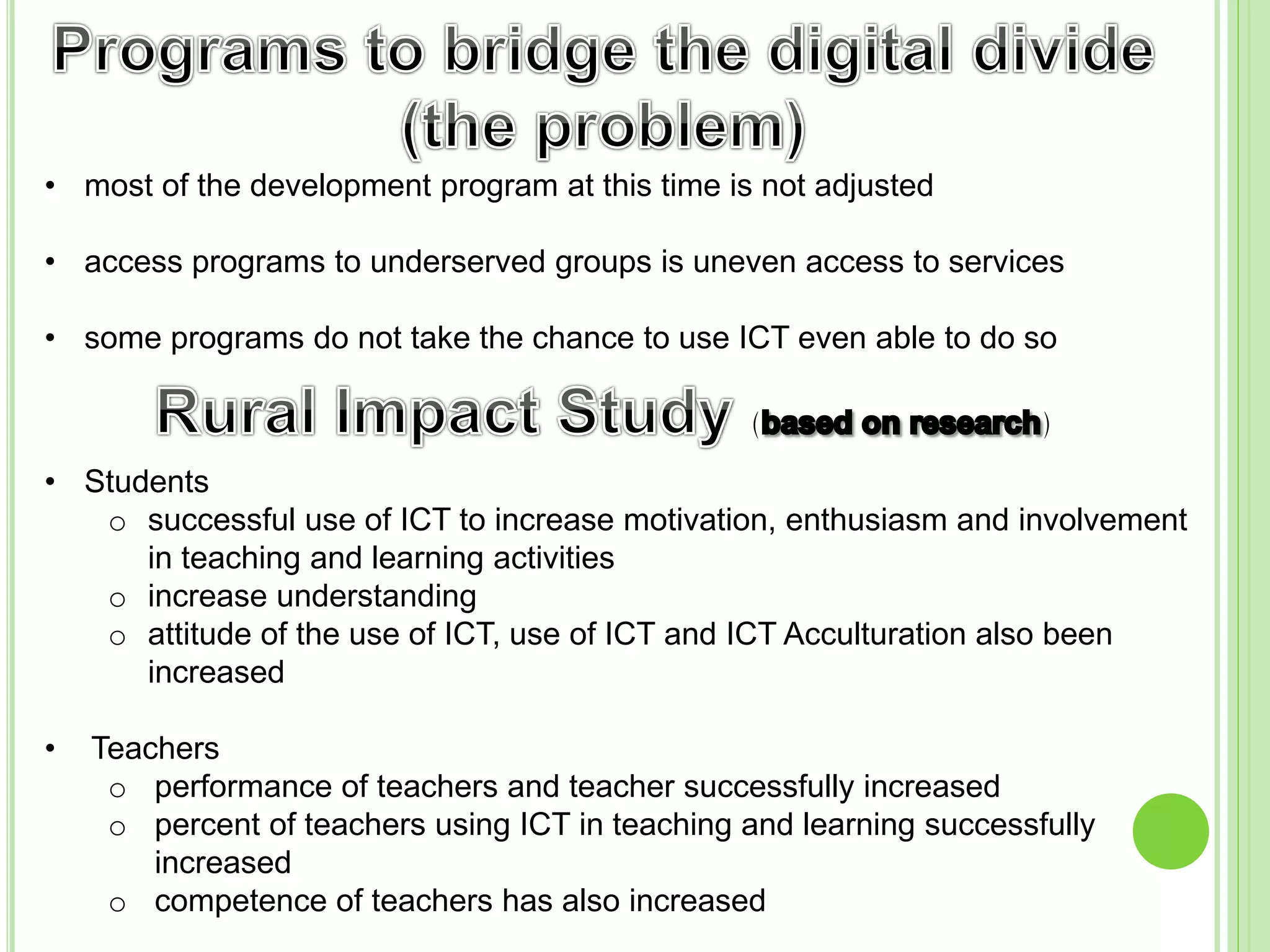 • most of the development program at this time is not adjusted
• access programs to underserved groups is uneven access to services
• some programs do not take the chance to use ICT even able to do so
• Students
o successful use of ICT to increase motivation, enthusiasm and involvement
in teaching and learning activities
o increase understanding
o attitude of the use of ICT, use of ICT and ICT Acculturation also been
increased
• Teachers
o performance of teachers and teacher successfully increased
o percent of teachers using ICT in teaching and learning successfully
increased
o competence of teachers has also increased
 