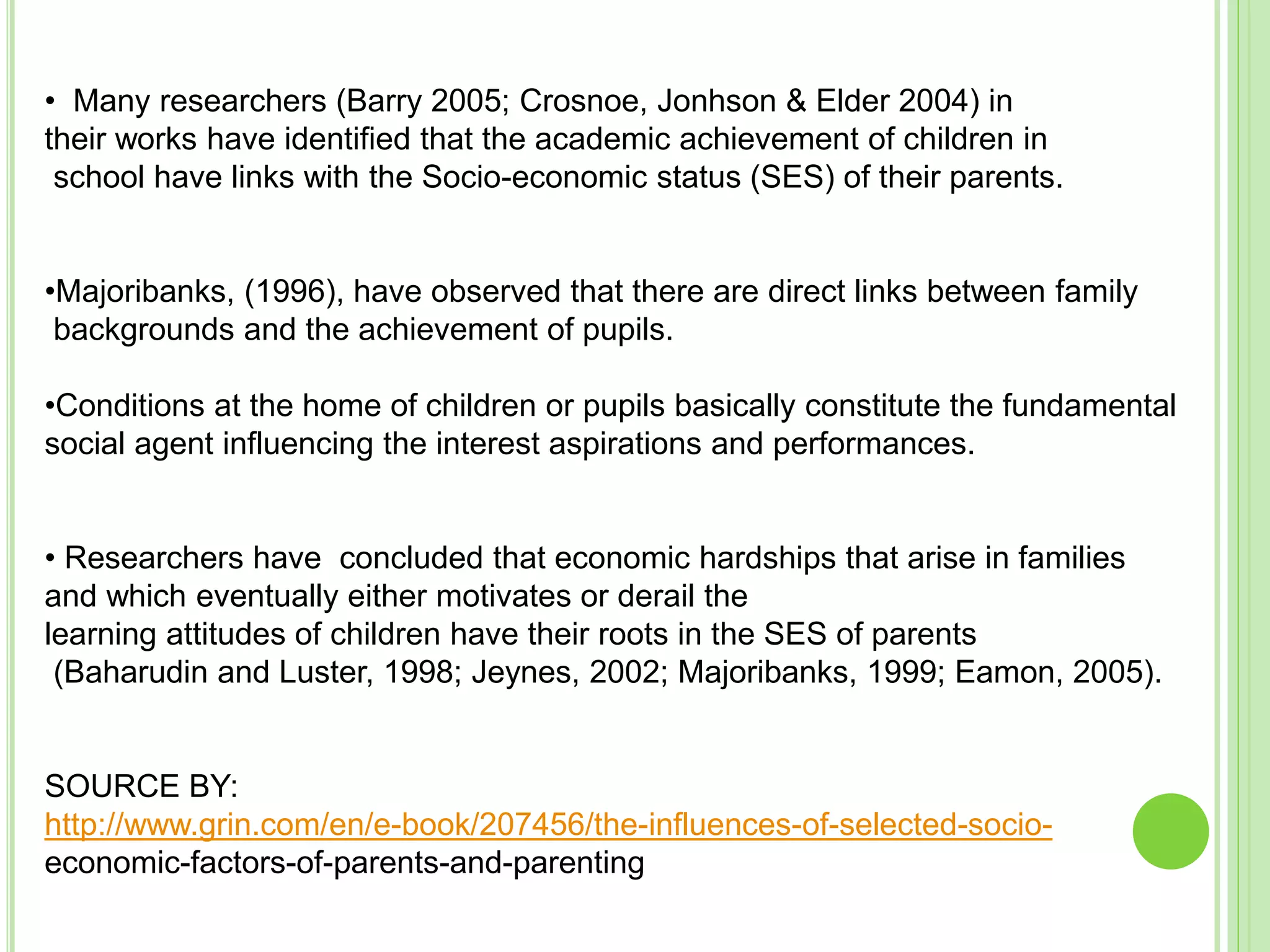 • Many researchers (Barry 2005; Crosnoe, Jonhson & Elder 2004) in
their works have identified that the academic achievement of children in
school have links with the Socio-economic status (SES) of their parents.
•Majoribanks, (1996), have observed that there are direct links between family
backgrounds and the achievement of pupils.
•Conditions at the home of children or pupils basically constitute the fundamental
social agent influencing the interest aspirations and performances.
• Researchers have concluded that economic hardships that arise in families
and which eventually either motivates or derail the
learning attitudes of children have their roots in the SES of parents
(Baharudin and Luster, 1998; Jeynes, 2002; Majoribanks, 1999; Eamon, 2005).
SOURCE BY:
http://www.grin.com/en/e-book/207456/the-influences-of-selected-socio-
economic-factors-of-parents-and-parenting
 