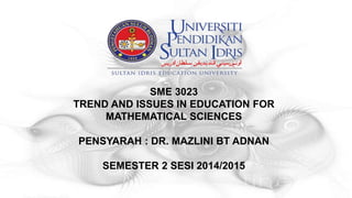 SME 3023
TREND AND ISSUES IN EDUCATION FOR
MATHEMATICAL SCIENCES
PENSYARAH : DR. MAZLINI BT ADNAN
SEMESTER 2 SESI 2014/2015
 
