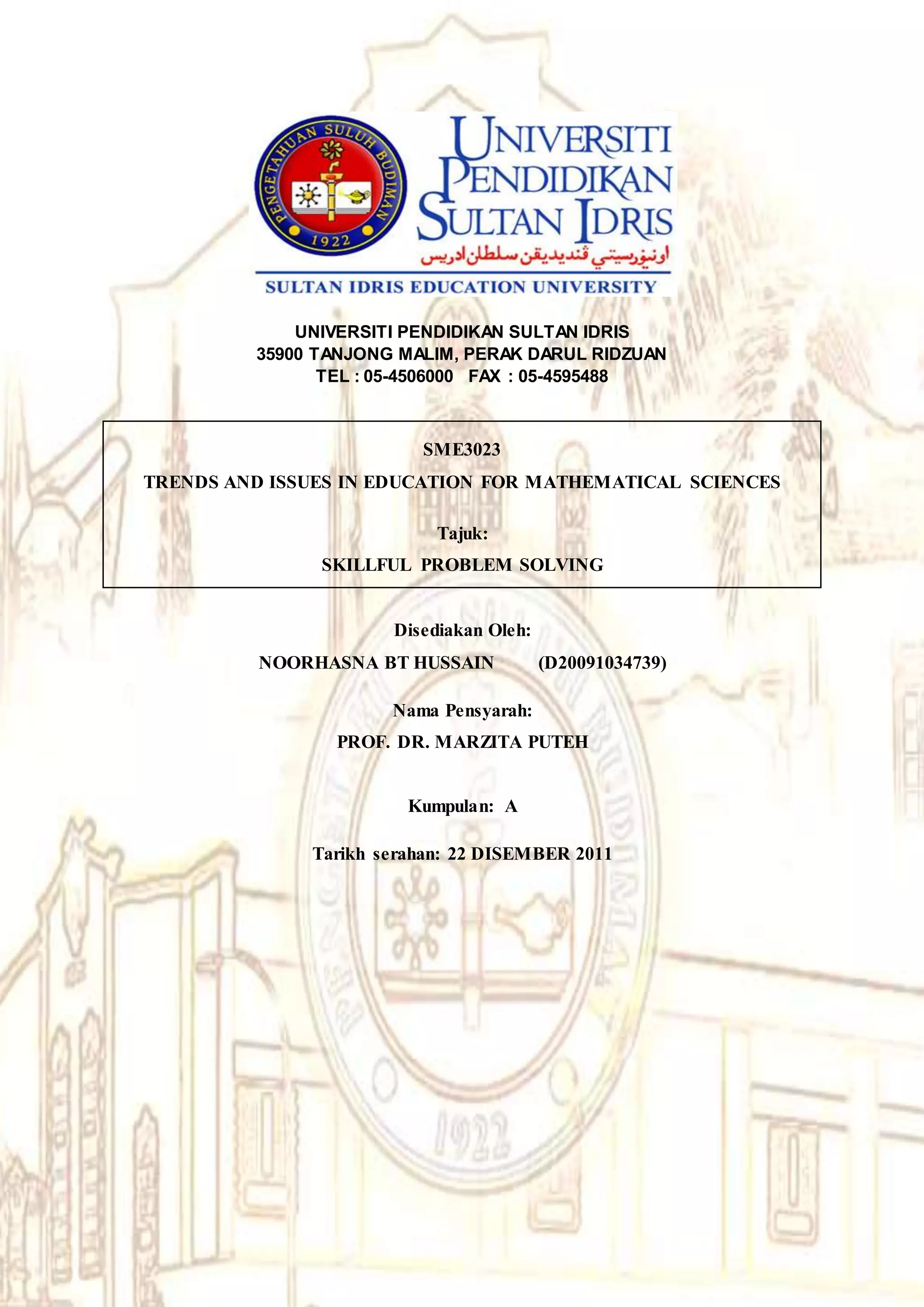 UNIVERSITI PENDIDIKAN SULTAN IDRIS
35900 TANJONG MALIM, PERAK DARUL RIDZUAN
TEL : 05-4506000 FAX : 05-4595488
SME3023
TRENDS AND ISSUES IN EDUCATION FOR MATHEMATICAL SCIENCES
Tajuk:
SKILLFUL PROBLEM SOLVING
Disediakan Oleh:
NOORHASNA BT HUSSAIN (D20091034739)
Nama Pensyarah:
PROF. DR. MARZITA PUTEH
Kumpulan: A
Tarikh serahan: 22 DISEMBER 2011
 