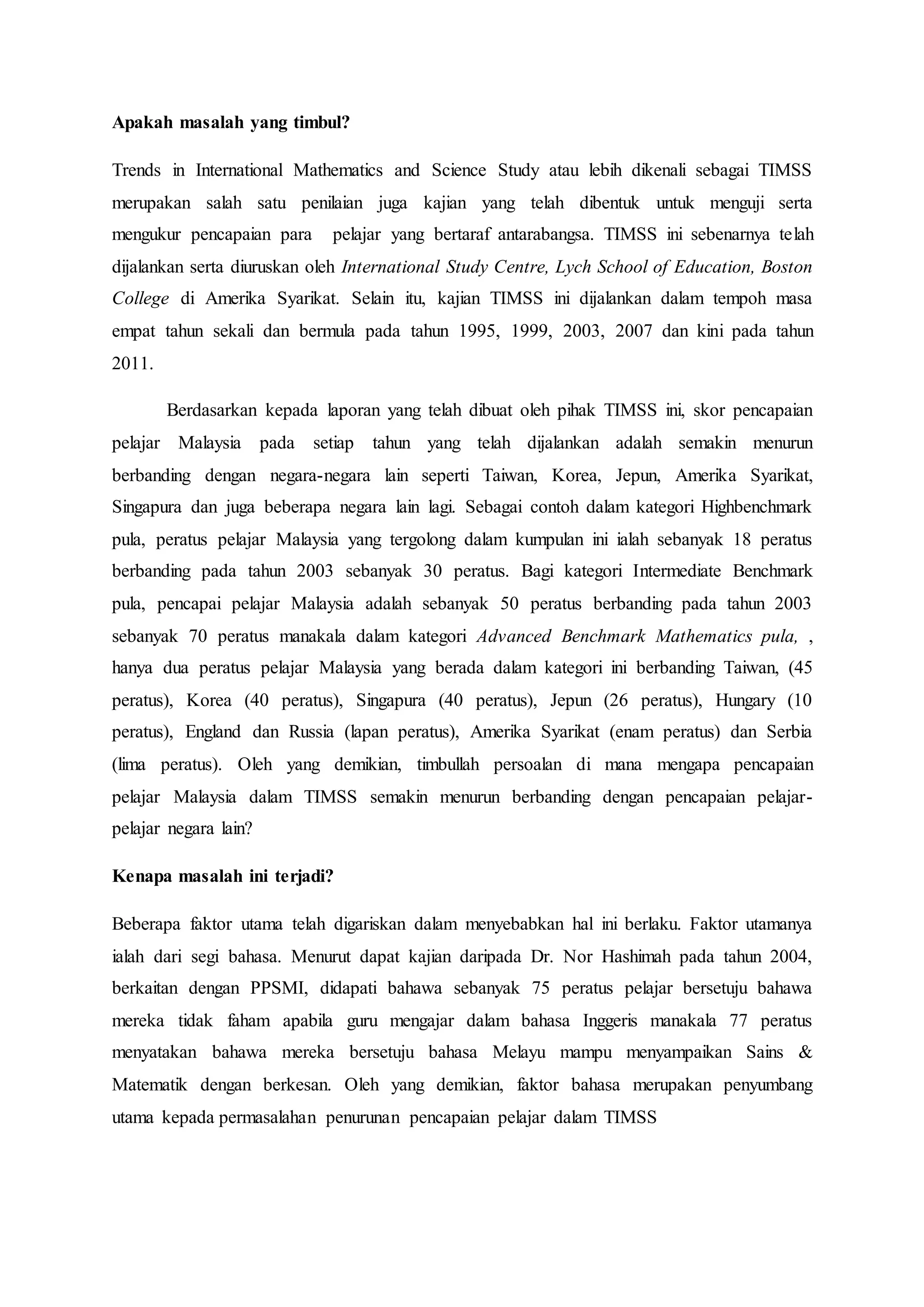 Apakah masalah yang timbul?
Trends in International Mathematics and Science Study atau lebih dikenali sebagai TIMSS
merupakan salah satu penilaian juga kajian yang telah dibentuk untuk menguji serta
mengukur pencapaian para pelajar yang bertaraf antarabangsa. TIMSS ini sebenarnya telah
dijalankan serta diuruskan oleh International Study Centre, Lych School of Education, Boston
College di Amerika Syarikat. Selain itu, kajian TIMSS ini dijalankan dalam tempoh masa
empat tahun sekali dan bermula pada tahun 1995, 1999, 2003, 2007 dan kini pada tahun
2011.
Berdasarkan kepada laporan yang telah dibuat oleh pihak TIMSS ini, skor pencapaian
pelajar Malaysia pada setiap tahun yang telah dijalankan adalah semakin menurun
berbanding dengan negara-negara lain seperti Taiwan, Korea, Jepun, Amerika Syarikat,
Singapura dan juga beberapa negara lain lagi. Sebagai contoh dalam kategori Highbenchmark
pula, peratus pelajar Malaysia yang tergolong dalam kumpulan ini ialah sebanyak 18 peratus
berbanding pada tahun 2003 sebanyak 30 peratus. Bagi kategori Intermediate Benchmark
pula, pencapai pelajar Malaysia adalah sebanyak 50 peratus berbanding pada tahun 2003
sebanyak 70 peratus manakala dalam kategori Advanced Benchmark Mathematics pula, ,
hanya dua peratus pelajar Malaysia yang berada dalam kategori ini berbanding Taiwan, (45
peratus), Korea (40 peratus), Singapura (40 peratus), Jepun (26 peratus), Hungary (10
peratus), England dan Russia (lapan peratus), Amerika Syarikat (enam peratus) dan Serbia
(lima peratus). Oleh yang demikian, timbullah persoalan di mana mengapa pencapaian
pelajar Malaysia dalam TIMSS semakin menurun berbanding dengan pencapaian pelajar-
pelajar negara lain?
Kenapa masalah ini terjadi?
Beberapa faktor utama telah digariskan dalam menyebabkan hal ini berlaku. Faktor utamanya
ialah dari segi bahasa. Menurut dapat kajian daripada Dr. Nor Hashimah pada tahun 2004,
berkaitan dengan PPSMI, didapati bahawa sebanyak 75 peratus pelajar bersetuju bahawa
mereka tidak faham apabila guru mengajar dalam bahasa Inggeris manakala 77 peratus
menyatakan bahawa mereka bersetuju bahasa Melayu mampu menyampaikan Sains &
Matematik dengan berkesan. Oleh yang demikian, faktor bahasa merupakan penyumbang
utama kepada permasalahan penurunan pencapaian pelajar dalam TIMSS
 