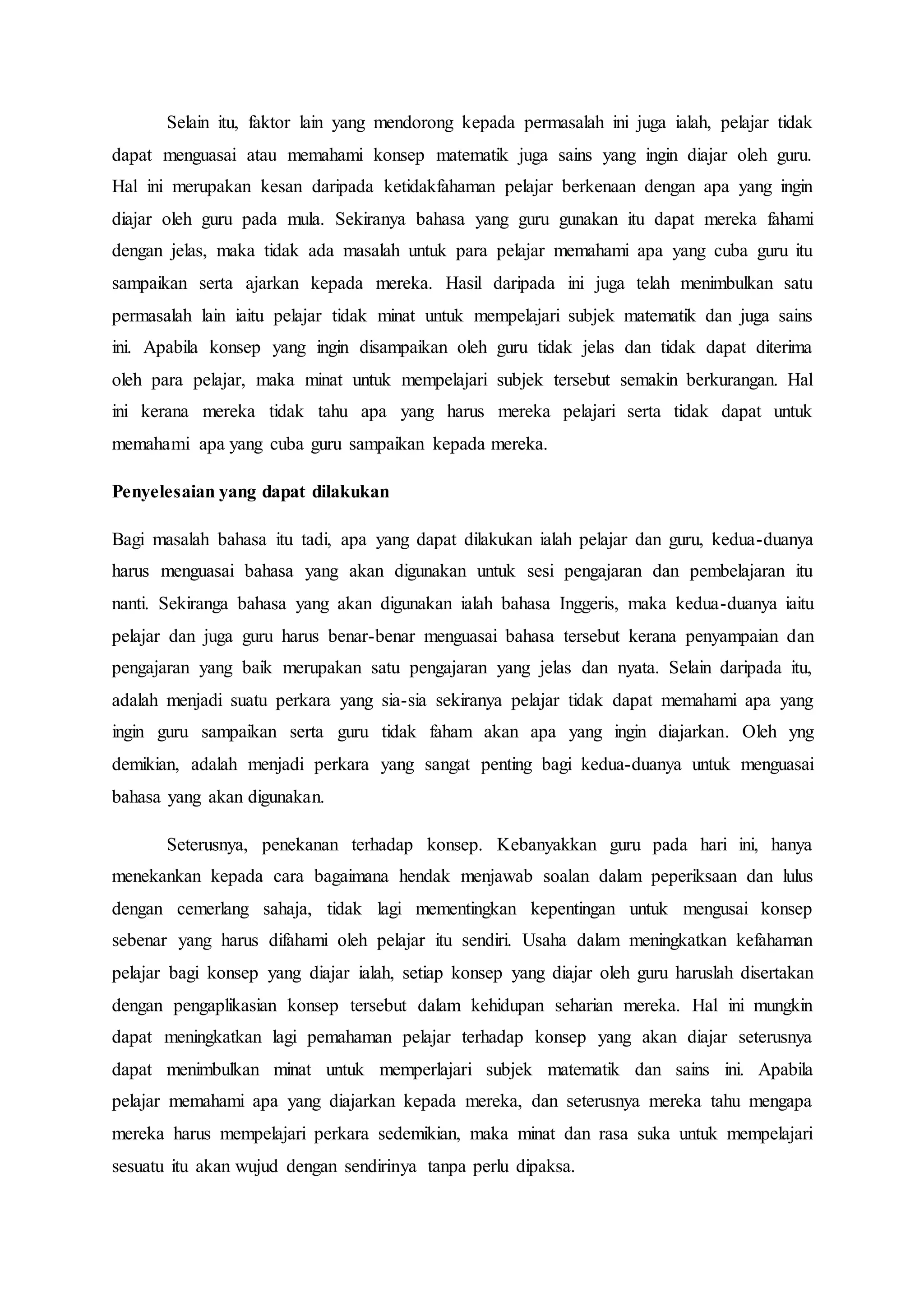 Selain itu, faktor lain yang mendorong kepada permasalah ini juga ialah, pelajar tidak
dapat menguasai atau memahami konsep matematik juga sains yang ingin diajar oleh guru.
Hal ini merupakan kesan daripada ketidakfahaman pelajar berkenaan dengan apa yang ingin
diajar oleh guru pada mula. Sekiranya bahasa yang guru gunakan itu dapat mereka fahami
dengan jelas, maka tidak ada masalah untuk para pelajar memahami apa yang cuba guru itu
sampaikan serta ajarkan kepada mereka. Hasil daripada ini juga telah menimbulkan satu
permasalah lain iaitu pelajar tidak minat untuk mempelajari subjek matematik dan juga sains
ini. Apabila konsep yang ingin disampaikan oleh guru tidak jelas dan tidak dapat diterima
oleh para pelajar, maka minat untuk mempelajari subjek tersebut semakin berkurangan. Hal
ini kerana mereka tidak tahu apa yang harus mereka pelajari serta tidak dapat untuk
memahami apa yang cuba guru sampaikan kepada mereka.
Penyelesaian yang dapat dilakukan
Bagi masalah bahasa itu tadi, apa yang dapat dilakukan ialah pelajar dan guru, kedua-duanya
harus menguasai bahasa yang akan digunakan untuk sesi pengajaran dan pembelajaran itu
nanti. Sekiranga bahasa yang akan digunakan ialah bahasa Inggeris, maka kedua-duanya iaitu
pelajar dan juga guru harus benar-benar menguasai bahasa tersebut kerana penyampaian dan
pengajaran yang baik merupakan satu pengajaran yang jelas dan nyata. Selain daripada itu,
adalah menjadi suatu perkara yang sia-sia sekiranya pelajar tidak dapat memahami apa yang
ingin guru sampaikan serta guru tidak faham akan apa yang ingin diajarkan. Oleh yng
demikian, adalah menjadi perkara yang sangat penting bagi kedua-duanya untuk menguasai
bahasa yang akan digunakan.
Seterusnya, penekanan terhadap konsep. Kebanyakkan guru pada hari ini, hanya
menekankan kepada cara bagaimana hendak menjawab soalan dalam peperiksaan dan lulus
dengan cemerlang sahaja, tidak lagi mementingkan kepentingan untuk mengusai konsep
sebenar yang harus difahami oleh pelajar itu sendiri. Usaha dalam meningkatkan kefahaman
pelajar bagi konsep yang diajar ialah, setiap konsep yang diajar oleh guru haruslah disertakan
dengan pengaplikasian konsep tersebut dalam kehidupan seharian mereka. Hal ini mungkin
dapat meningkatkan lagi pemahaman pelajar terhadap konsep yang akan diajar seterusnya
dapat menimbulkan minat untuk memperlajari subjek matematik dan sains ini. Apabila
pelajar memahami apa yang diajarkan kepada mereka, dan seterusnya mereka tahu mengapa
mereka harus mempelajari perkara sedemikian, maka minat dan rasa suka untuk mempelajari
sesuatu itu akan wujud dengan sendirinya tanpa perlu dipaksa.
 