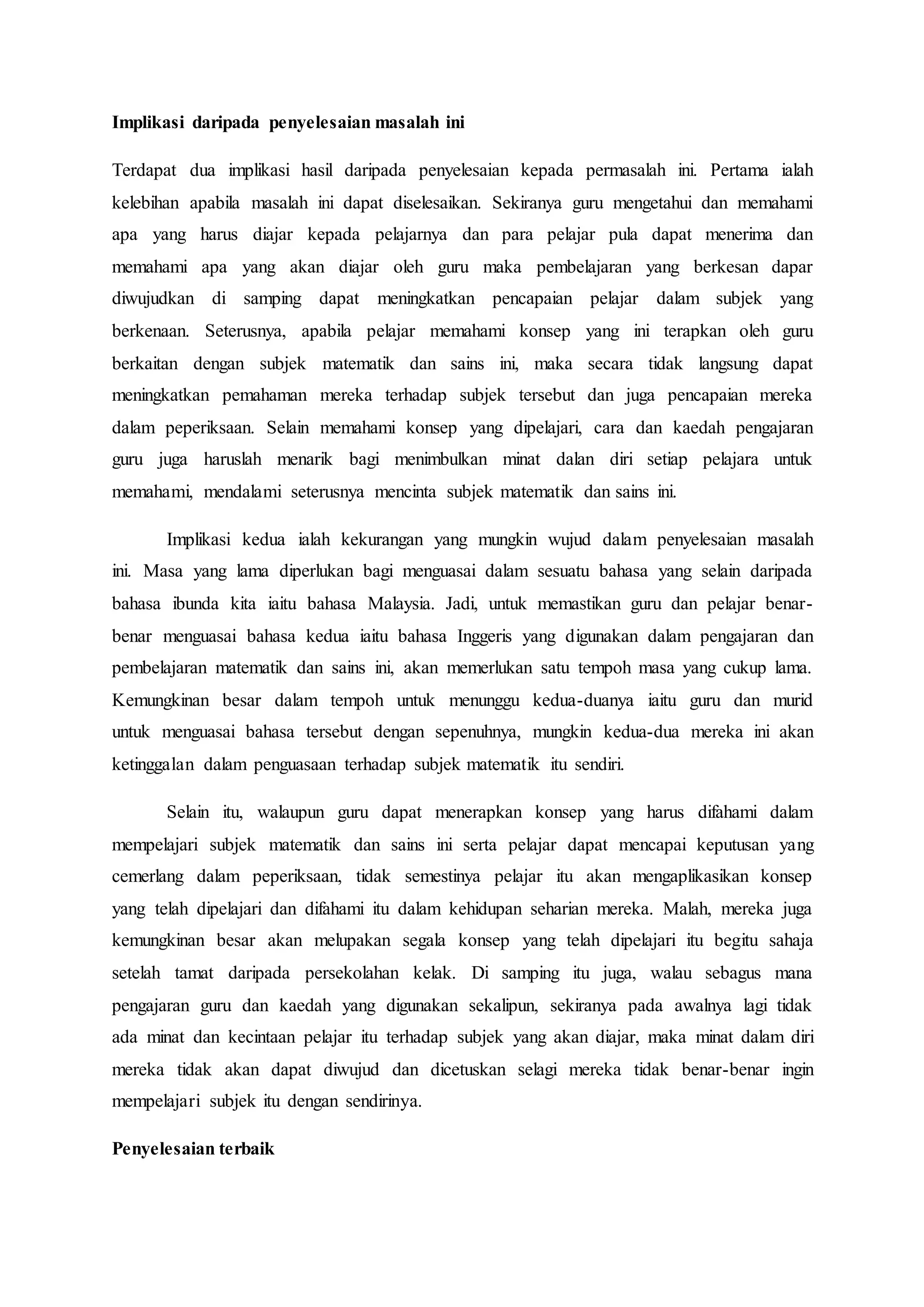 Implikasi daripada penyelesaian masalah ini
Terdapat dua implikasi hasil daripada penyelesaian kepada permasalah ini. Pertama ialah
kelebihan apabila masalah ini dapat diselesaikan. Sekiranya guru mengetahui dan memahami
apa yang harus diajar kepada pelajarnya dan para pelajar pula dapat menerima dan
memahami apa yang akan diajar oleh guru maka pembelajaran yang berkesan dapar
diwujudkan di samping dapat meningkatkan pencapaian pelajar dalam subjek yang
berkenaan. Seterusnya, apabila pelajar memahami konsep yang ini terapkan oleh guru
berkaitan dengan subjek matematik dan sains ini, maka secara tidak langsung dapat
meningkatkan pemahaman mereka terhadap subjek tersebut dan juga pencapaian mereka
dalam peperiksaan. Selain memahami konsep yang dipelajari, cara dan kaedah pengajaran
guru juga haruslah menarik bagi menimbulkan minat dalan diri setiap pelajara untuk
memahami, mendalami seterusnya mencinta subjek matematik dan sains ini.
Implikasi kedua ialah kekurangan yang mungkin wujud dalam penyelesaian masalah
ini. Masa yang lama diperlukan bagi menguasai dalam sesuatu bahasa yang selain daripada
bahasa ibunda kita iaitu bahasa Malaysia. Jadi, untuk memastikan guru dan pelajar benar-
benar menguasai bahasa kedua iaitu bahasa Inggeris yang digunakan dalam pengajaran dan
pembelajaran matematik dan sains ini, akan memerlukan satu tempoh masa yang cukup lama.
Kemungkinan besar dalam tempoh untuk menunggu kedua-duanya iaitu guru dan murid
untuk menguasai bahasa tersebut dengan sepenuhnya, mungkin kedua-dua mereka ini akan
ketinggalan dalam penguasaan terhadap subjek matematik itu sendiri.
Selain itu, walaupun guru dapat menerapkan konsep yang harus difahami dalam
mempelajari subjek matematik dan sains ini serta pelajar dapat mencapai keputusan yang
cemerlang dalam peperiksaan, tidak semestinya pelajar itu akan mengaplikasikan konsep
yang telah dipelajari dan difahami itu dalam kehidupan seharian mereka. Malah, mereka juga
kemungkinan besar akan melupakan segala konsep yang telah dipelajari itu begitu sahaja
setelah tamat daripada persekolahan kelak. Di samping itu juga, walau sebagus mana
pengajaran guru dan kaedah yang digunakan sekalipun, sekiranya pada awalnya lagi tidak
ada minat dan kecintaan pelajar itu terhadap subjek yang akan diajar, maka minat dalam diri
mereka tidak akan dapat diwujud dan dicetuskan selagi mereka tidak benar-benar ingin
mempelajari subjek itu dengan sendirinya.
Penyelesaian terbaik
 