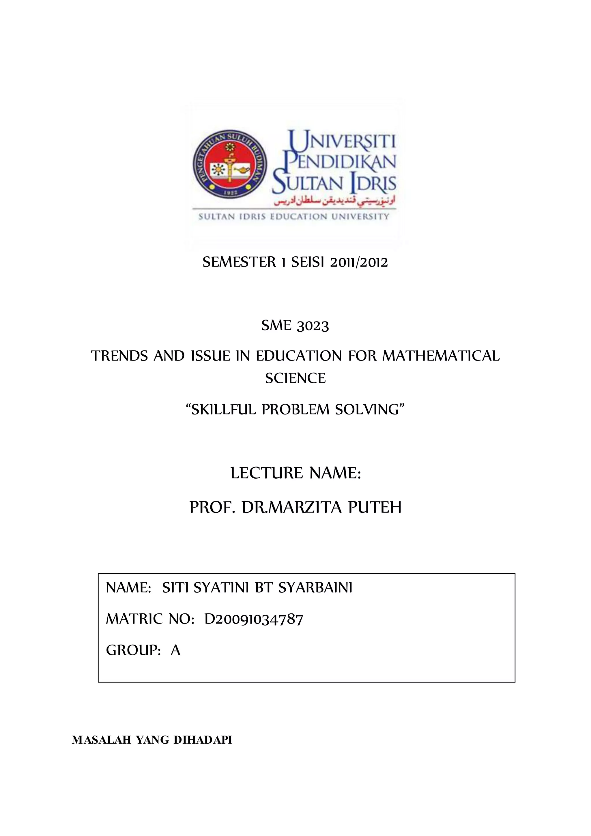 SEMESTER 1 SEISI 2011/2012
SME 3023
TRENDS AND ISSUE IN EDUCATION FOR MATHEMATICAL
SCIENCE
“SKILLFUL PROBLEM SOLVING”
LECTURE NAME:
PROF. DR.MARZITA PUTEH
MASALAH YANG DIHADAPI
NAME: SITI SYATINI BT SYARBAINI
MATRIC NO: D20091034787
GROUP: A
 