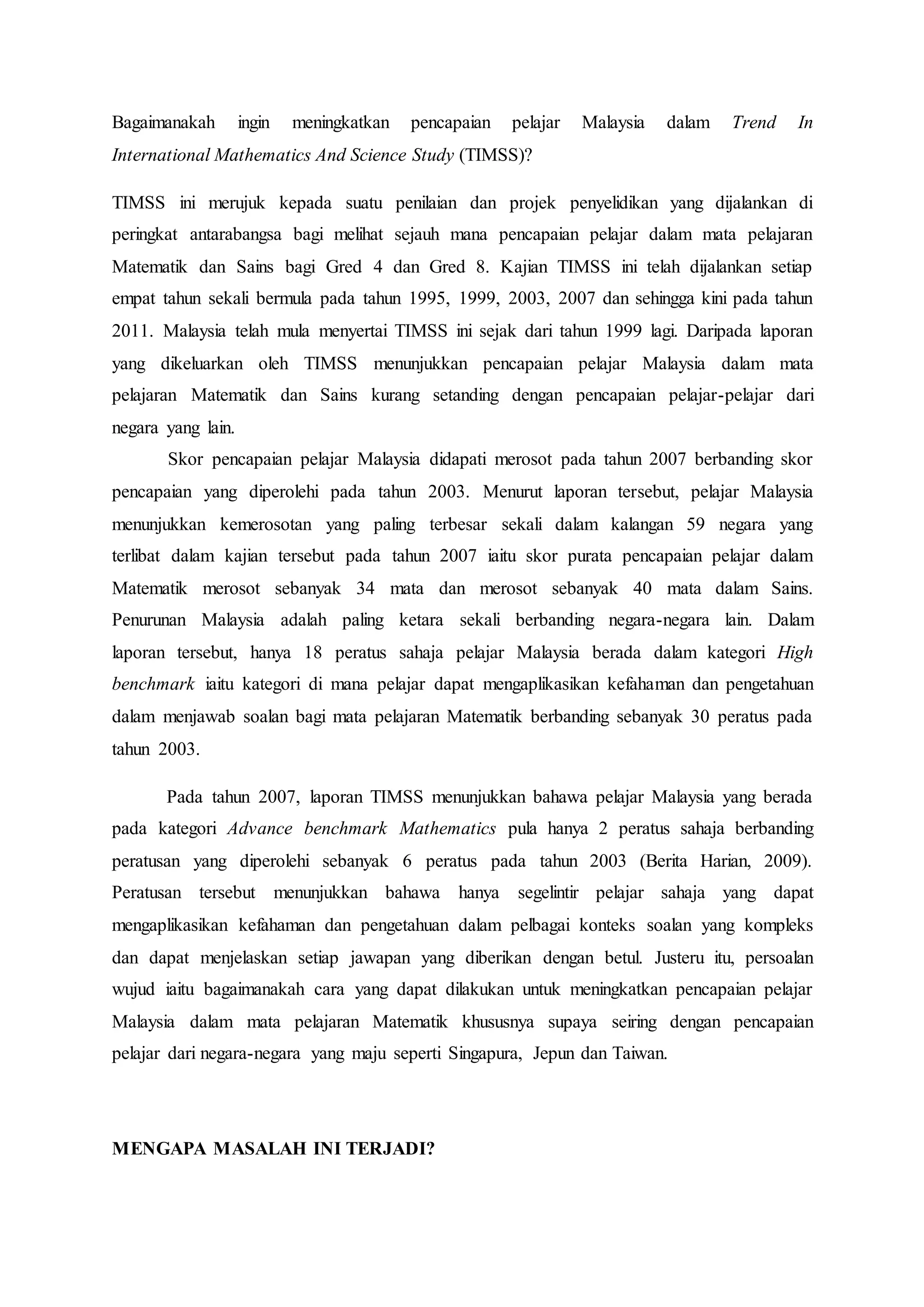 Bagaimanakah ingin meningkatkan pencapaian pelajar Malaysia dalam Trend In
International Mathematics And Science Study (TIMSS)?
TIMSS ini merujuk kepada suatu penilaian dan projek penyelidikan yang dijalankan di
peringkat antarabangsa bagi melihat sejauh mana pencapaian pelajar dalam mata pelajaran
Matematik dan Sains bagi Gred 4 dan Gred 8. Kajian TIMSS ini telah dijalankan setiap
empat tahun sekali bermula pada tahun 1995, 1999, 2003, 2007 dan sehingga kini pada tahun
2011. Malaysia telah mula menyertai TIMSS ini sejak dari tahun 1999 lagi. Daripada laporan
yang dikeluarkan oleh TIMSS menunjukkan pencapaian pelajar Malaysia dalam mata
pelajaran Matematik dan Sains kurang setanding dengan pencapaian pelajar-pelajar dari
negara yang lain.
Skor pencapaian pelajar Malaysia didapati merosot pada tahun 2007 berbanding skor
pencapaian yang diperolehi pada tahun 2003. Menurut laporan tersebut, pelajar Malaysia
menunjukkan kemerosotan yang paling terbesar sekali dalam kalangan 59 negara yang
terlibat dalam kajian tersebut pada tahun 2007 iaitu skor purata pencapaian pelajar dalam
Matematik merosot sebanyak 34 mata dan merosot sebanyak 40 mata dalam Sains.
Penurunan Malaysia adalah paling ketara sekali berbanding negara-negara lain. Dalam
laporan tersebut, hanya 18 peratus sahaja pelajar Malaysia berada dalam kategori High
benchmark iaitu kategori di mana pelajar dapat mengaplikasikan kefahaman dan pengetahuan
dalam menjawab soalan bagi mata pelajaran Matematik berbanding sebanyak 30 peratus pada
tahun 2003.
Pada tahun 2007, laporan TIMSS menunjukkan bahawa pelajar Malaysia yang berada
pada kategori Advance benchmark Mathematics pula hanya 2 peratus sahaja berbanding
peratusan yang diperolehi sebanyak 6 peratus pada tahun 2003 (Berita Harian, 2009).
Peratusan tersebut menunjukkan bahawa hanya segelintir pelajar sahaja yang dapat
mengaplikasikan kefahaman dan pengetahuan dalam pelbagai konteks soalan yang kompleks
dan dapat menjelaskan setiap jawapan yang diberikan dengan betul. Justeru itu, persoalan
wujud iaitu bagaimanakah cara yang dapat dilakukan untuk meningkatkan pencapaian pelajar
Malaysia dalam mata pelajaran Matematik khususnya supaya seiring dengan pencapaian
pelajar dari negara-negara yang maju seperti Singapura, Jepun dan Taiwan.
MENGAPA MASALAH INI TERJADI?
 
