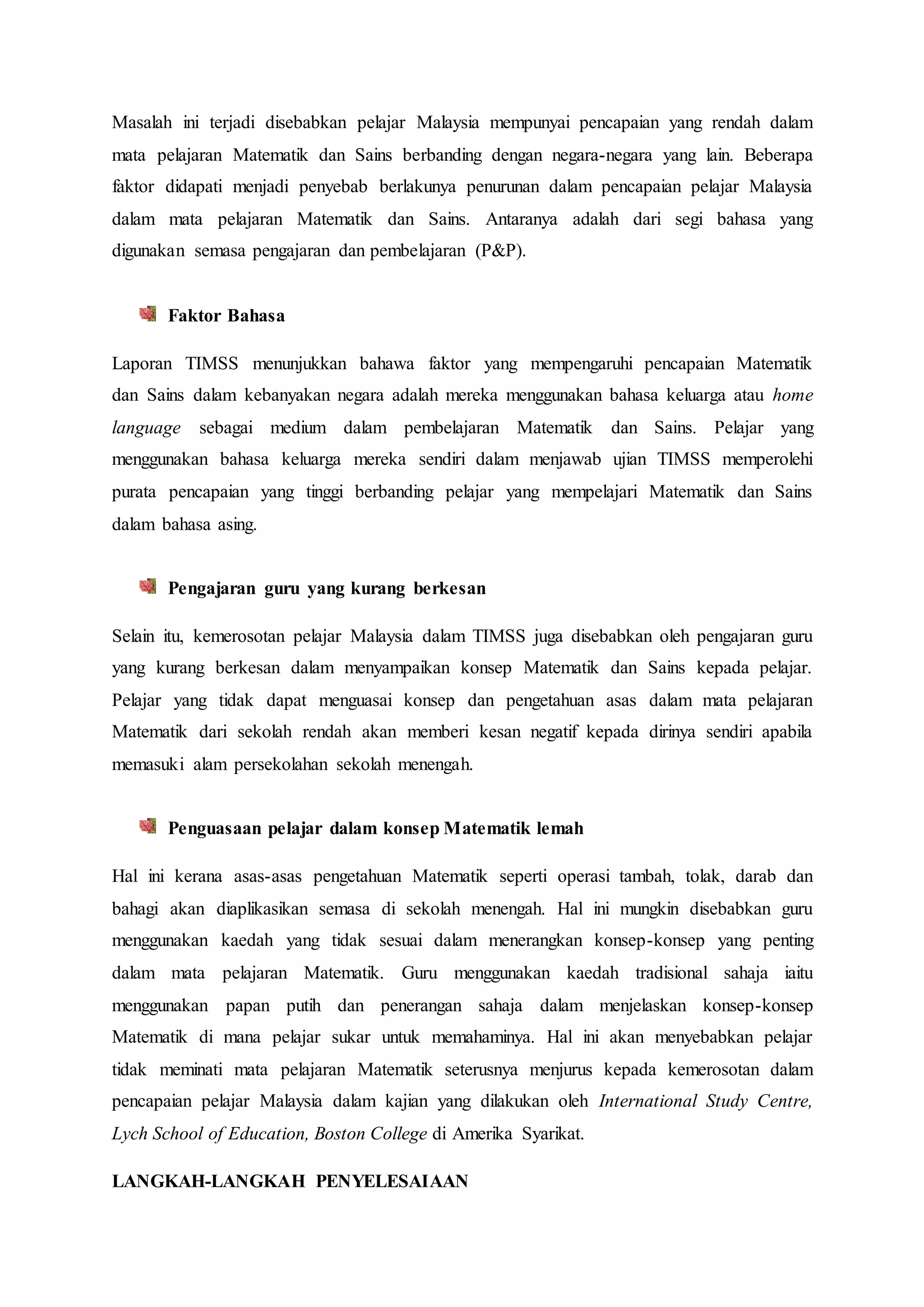 Masalah ini terjadi disebabkan pelajar Malaysia mempunyai pencapaian yang rendah dalam
mata pelajaran Matematik dan Sains berbanding dengan negara-negara yang lain. Beberapa
faktor didapati menjadi penyebab berlakunya penurunan dalam pencapaian pelajar Malaysia
dalam mata pelajaran Matematik dan Sains. Antaranya adalah dari segi bahasa yang
digunakan semasa pengajaran dan pembelajaran (P&P).
Faktor Bahasa
Laporan TIMSS menunjukkan bahawa faktor yang mempengaruhi pencapaian Matematik
dan Sains dalam kebanyakan negara adalah mereka menggunakan bahasa keluarga atau home
language sebagai medium dalam pembelajaran Matematik dan Sains. Pelajar yang
menggunakan bahasa keluarga mereka sendiri dalam menjawab ujian TIMSS memperolehi
purata pencapaian yang tinggi berbanding pelajar yang mempelajari Matematik dan Sains
dalam bahasa asing.
Pengajaran guru yang kurang berkesan
Selain itu, kemerosotan pelajar Malaysia dalam TIMSS juga disebabkan oleh pengajaran guru
yang kurang berkesan dalam menyampaikan konsep Matematik dan Sains kepada pelajar.
Pelajar yang tidak dapat menguasai konsep dan pengetahuan asas dalam mata pelajaran
Matematik dari sekolah rendah akan memberi kesan negatif kepada dirinya sendiri apabila
memasuki alam persekolahan sekolah menengah.
Penguasaan pelajar dalam konsep Matematik lemah
Hal ini kerana asas-asas pengetahuan Matematik seperti operasi tambah, tolak, darab dan
bahagi akan diaplikasikan semasa di sekolah menengah. Hal ini mungkin disebabkan guru
menggunakan kaedah yang tidak sesuai dalam menerangkan konsep-konsep yang penting
dalam mata pelajaran Matematik. Guru menggunakan kaedah tradisional sahaja iaitu
menggunakan papan putih dan penerangan sahaja dalam menjelaskan konsep-konsep
Matematik di mana pelajar sukar untuk memahaminya. Hal ini akan menyebabkan pelajar
tidak meminati mata pelajaran Matematik seterusnya menjurus kepada kemerosotan dalam
pencapaian pelajar Malaysia dalam kajian yang dilakukan oleh International Study Centre,
Lych School of Education, Boston College di Amerika Syarikat.
LANGKAH-LANGKAH PENYELESAIAAN
 