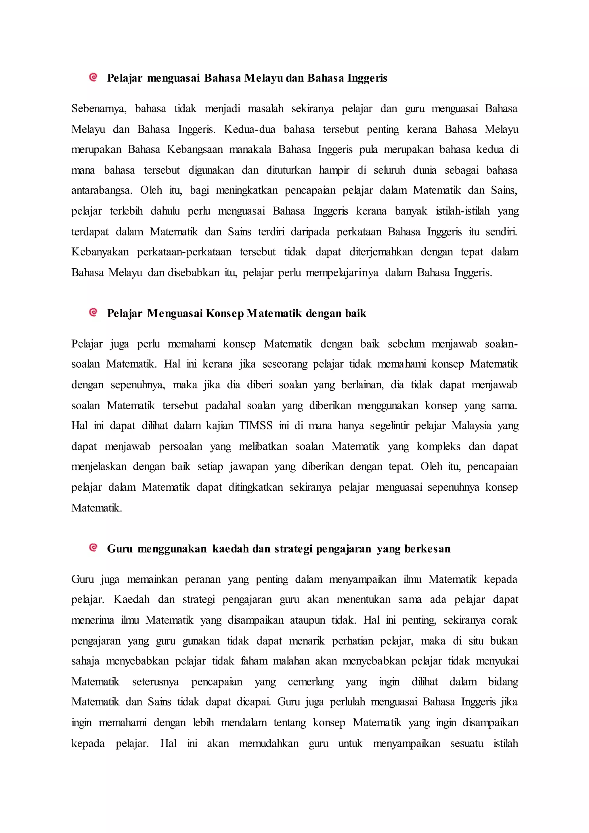 Pelajar menguasai Bahasa Melayu dan Bahasa Inggeris
Sebenarnya, bahasa tidak menjadi masalah sekiranya pelajar dan guru menguasai Bahasa
Melayu dan Bahasa Inggeris. Kedua-dua bahasa tersebut penting kerana Bahasa Melayu
merupakan Bahasa Kebangsaan manakala Bahasa Inggeris pula merupakan bahasa kedua di
mana bahasa tersebut digunakan dan dituturkan hampir di seluruh dunia sebagai bahasa
antarabangsa. Oleh itu, bagi meningkatkan pencapaian pelajar dalam Matematik dan Sains,
pelajar terlebih dahulu perlu menguasai Bahasa Inggeris kerana banyak istilah-istilah yang
terdapat dalam Matematik dan Sains terdiri daripada perkataan Bahasa Inggeris itu sendiri.
Kebanyakan perkataan-perkataan tersebut tidak dapat diterjemahkan dengan tepat dalam
Bahasa Melayu dan disebabkan itu, pelajar perlu mempelajarinya dalam Bahasa Inggeris.
Pelajar Menguasai Konsep Matematik dengan baik
Pelajar juga perlu memahami konsep Matematik dengan baik sebelum menjawab soalan-
soalan Matematik. Hal ini kerana jika seseorang pelajar tidak memahami konsep Matematik
dengan sepenuhnya, maka jika dia diberi soalan yang berlainan, dia tidak dapat menjawab
soalan Matematik tersebut padahal soalan yang diberikan menggunakan konsep yang sama.
Hal ini dapat dilihat dalam kajian TIMSS ini di mana hanya segelintir pelajar Malaysia yang
dapat menjawab persoalan yang melibatkan soalan Matematik yang kompleks dan dapat
menjelaskan dengan baik setiap jawapan yang diberikan dengan tepat. Oleh itu, pencapaian
pelajar dalam Matematik dapat ditingkatkan sekiranya pelajar menguasai sepenuhnya konsep
Matematik.
Guru menggunakan kaedah dan strategi pengajaran yang berkesan
Guru juga memainkan peranan yang penting dalam menyampaikan ilmu Matematik kepada
pelajar. Kaedah dan strategi pengajaran guru akan menentukan sama ada pelajar dapat
menerima ilmu Matematik yang disampaikan ataupun tidak. Hal ini penting, sekiranya corak
pengajaran yang guru gunakan tidak dapat menarik perhatian pelajar, maka di situ bukan
sahaja menyebabkan pelajar tidak faham malahan akan menyebabkan pelajar tidak menyukai
Matematik seterusnya pencapaian yang cemerlang yang ingin dilihat dalam bidang
Matematik dan Sains tidak dapat dicapai. Guru juga perlulah menguasai Bahasa Inggeris jika
ingin memahami dengan lebih mendalam tentang konsep Matematik yang ingin disampaikan
kepada pelajar. Hal ini akan memudahkan guru untuk menyampaikan sesuatu istilah
 
