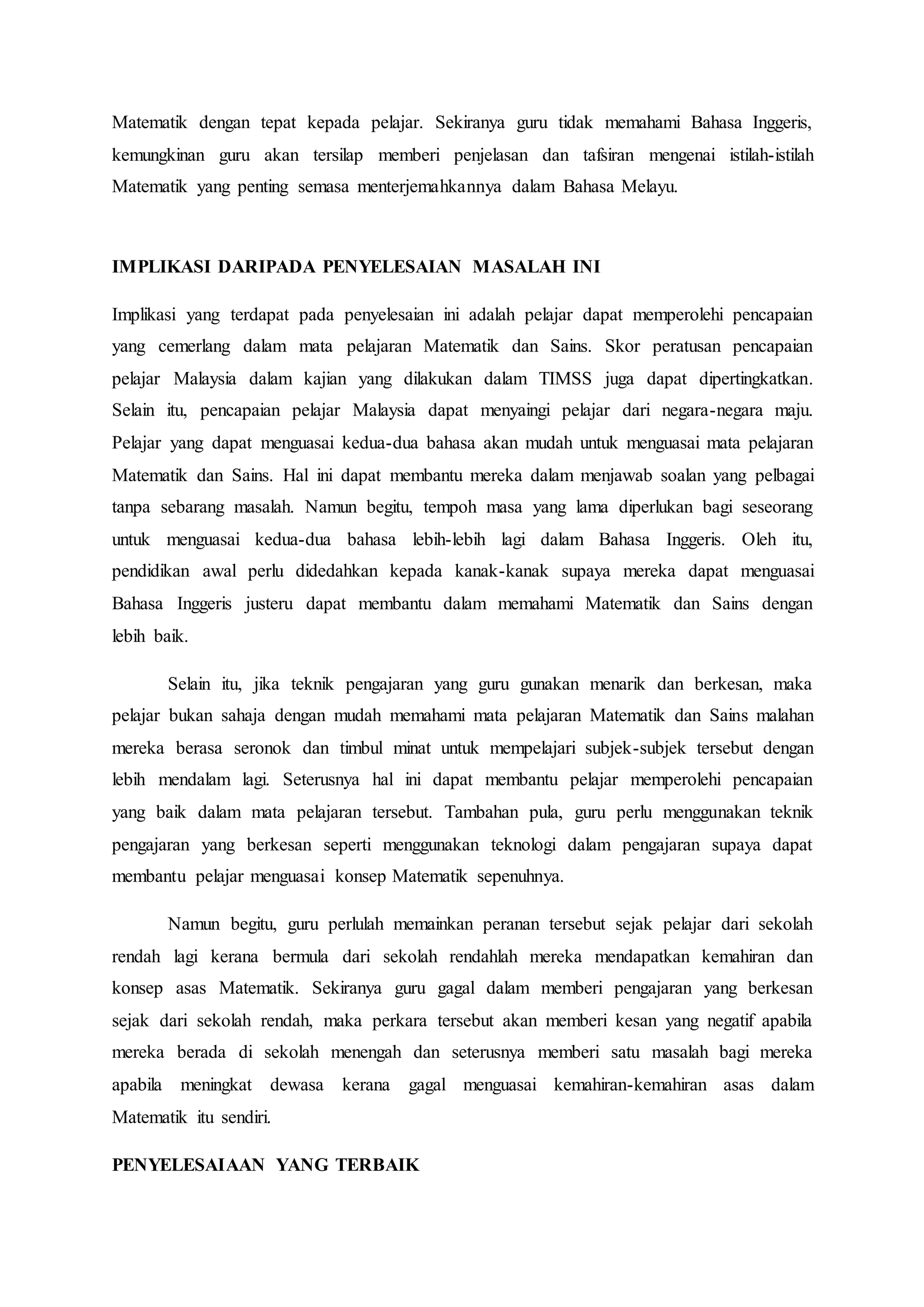 Matematik dengan tepat kepada pelajar. Sekiranya guru tidak memahami Bahasa Inggeris,
kemungkinan guru akan tersilap memberi penjelasan dan tafsiran mengenai istilah-istilah
Matematik yang penting semasa menterjemahkannya dalam Bahasa Melayu.
IMPLIKASI DARIPADA PENYELESAIAN MASALAH INI
Implikasi yang terdapat pada penyelesaian ini adalah pelajar dapat memperolehi pencapaian
yang cemerlang dalam mata pelajaran Matematik dan Sains. Skor peratusan pencapaian
pelajar Malaysia dalam kajian yang dilakukan dalam TIMSS juga dapat dipertingkatkan.
Selain itu, pencapaian pelajar Malaysia dapat menyaingi pelajar dari negara-negara maju.
Pelajar yang dapat menguasai kedua-dua bahasa akan mudah untuk menguasai mata pelajaran
Matematik dan Sains. Hal ini dapat membantu mereka dalam menjawab soalan yang pelbagai
tanpa sebarang masalah. Namun begitu, tempoh masa yang lama diperlukan bagi seseorang
untuk menguasai kedua-dua bahasa lebih-lebih lagi dalam Bahasa Inggeris. Oleh itu,
pendidikan awal perlu didedahkan kepada kanak-kanak supaya mereka dapat menguasai
Bahasa Inggeris justeru dapat membantu dalam memahami Matematik dan Sains dengan
lebih baik.
Selain itu, jika teknik pengajaran yang guru gunakan menarik dan berkesan, maka
pelajar bukan sahaja dengan mudah memahami mata pelajaran Matematik dan Sains malahan
mereka berasa seronok dan timbul minat untuk mempelajari subjek-subjek tersebut dengan
lebih mendalam lagi. Seterusnya hal ini dapat membantu pelajar memperolehi pencapaian
yang baik dalam mata pelajaran tersebut. Tambahan pula, guru perlu menggunakan teknik
pengajaran yang berkesan seperti menggunakan teknologi dalam pengajaran supaya dapat
membantu pelajar menguasai konsep Matematik sepenuhnya.
Namun begitu, guru perlulah memainkan peranan tersebut sejak pelajar dari sekolah
rendah lagi kerana bermula dari sekolah rendahlah mereka mendapatkan kemahiran dan
konsep asas Matematik. Sekiranya guru gagal dalam memberi pengajaran yang berkesan
sejak dari sekolah rendah, maka perkara tersebut akan memberi kesan yang negatif apabila
mereka berada di sekolah menengah dan seterusnya memberi satu masalah bagi mereka
apabila meningkat dewasa kerana gagal menguasai kemahiran-kemahiran asas dalam
Matematik itu sendiri.
PENYELESAIAAN YANG TERBAIK
 