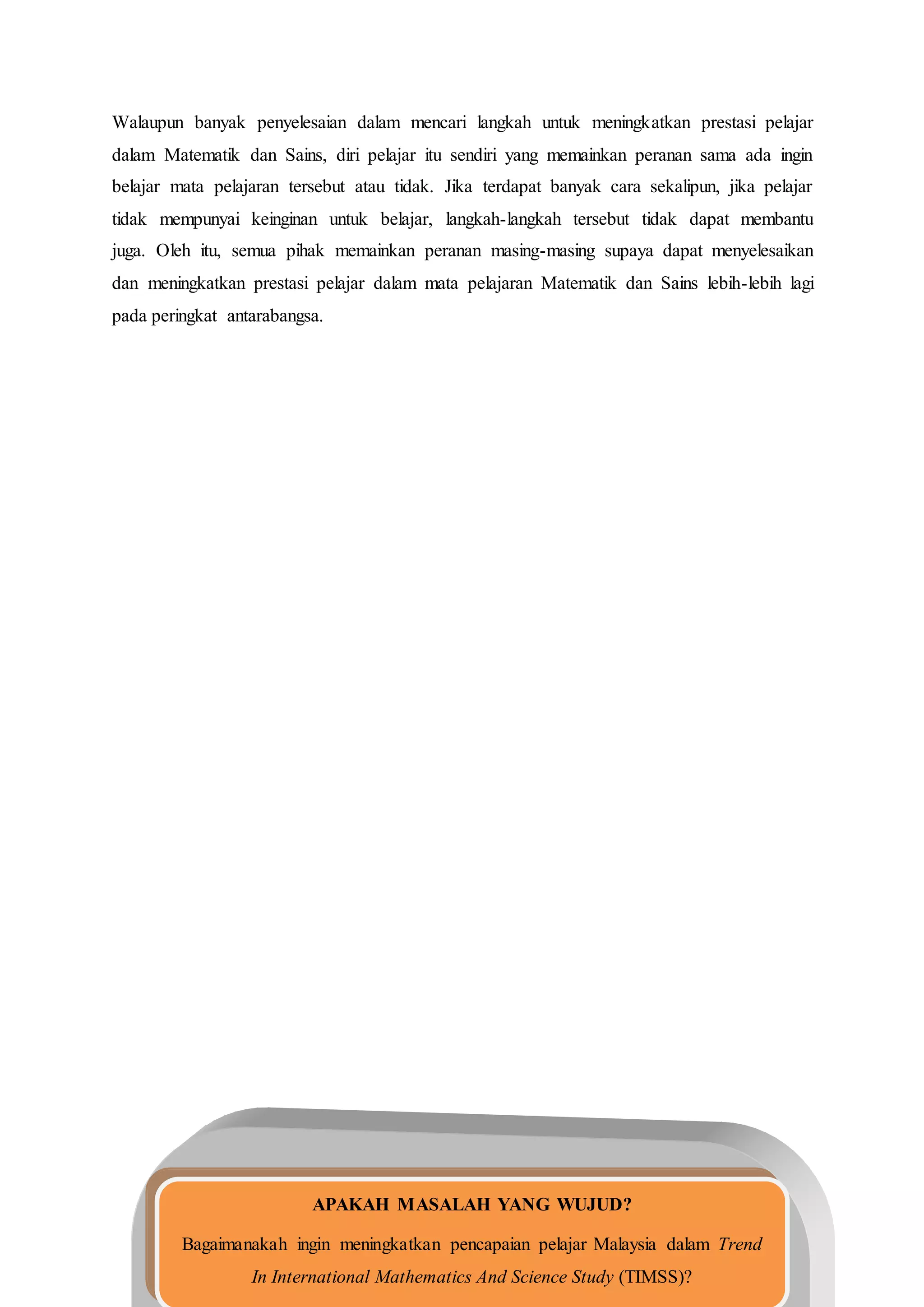 Walaupun banyak penyelesaian dalam mencari langkah untuk meningkatkan prestasi pelajar
dalam Matematik dan Sains, diri pelajar itu sendiri yang memainkan peranan sama ada ingin
belajar mata pelajaran tersebut atau tidak. Jika terdapat banyak cara sekalipun, jika pelajar
tidak mempunyai keinginan untuk belajar, langkah-langkah tersebut tidak dapat membantu
juga. Oleh itu, semua pihak memainkan peranan masing-masing supaya dapat menyelesaikan
dan meningkatkan prestasi pelajar dalam mata pelajaran Matematik dan Sains lebih-lebih lagi
pada peringkat antarabangsa.
APAKAH MASALAH YANG WUJUD?
Bagaimanakah ingin meningkatkan pencapaian pelajar Malaysia dalam Trend
In International Mathematics And Science Study (TIMSS)?
 